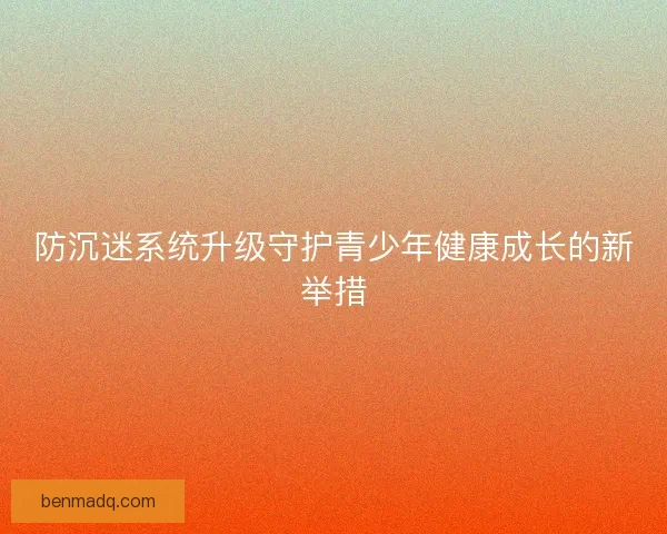 防沉迷系统升级守护青少年健康成长的新举措