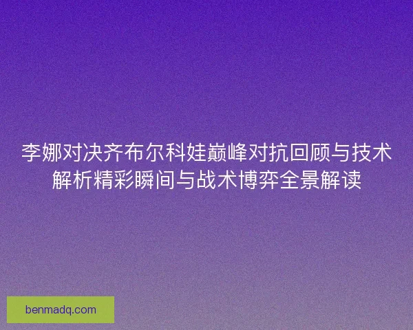 李娜对决齐布尔科娃巅峰对抗回顾与技术解析精彩瞬间与战术博弈全景解读