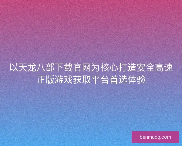 以天龙八部下载官网为核心打造安全高速正版游戏获取平台首选体验
