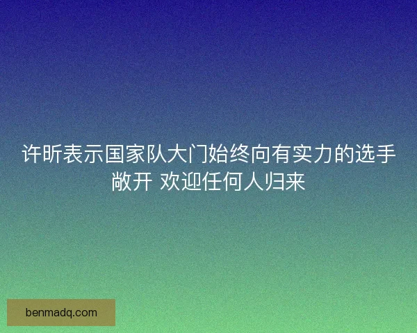 许昕表示国家队大门始终向有实力的选手敞开 欢迎任何人归来
