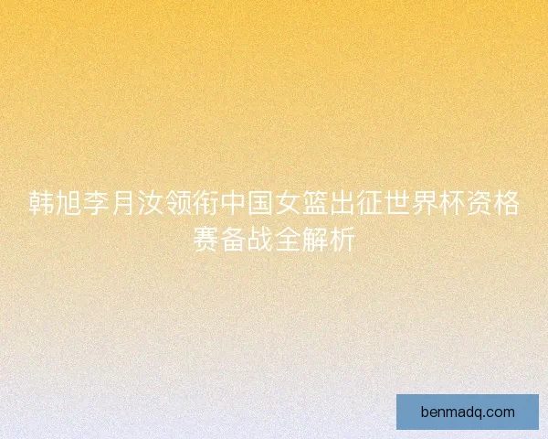 韩旭李月汝领衔中国女篮出征世界杯资格赛备战全解析