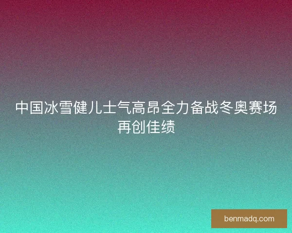 中国冰雪健儿士气高昂全力备战冬奥赛场再创佳绩