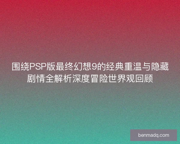 围绕PSP版最终幻想9的经典重温与隐藏剧情全解析深度冒险世界观回顾
