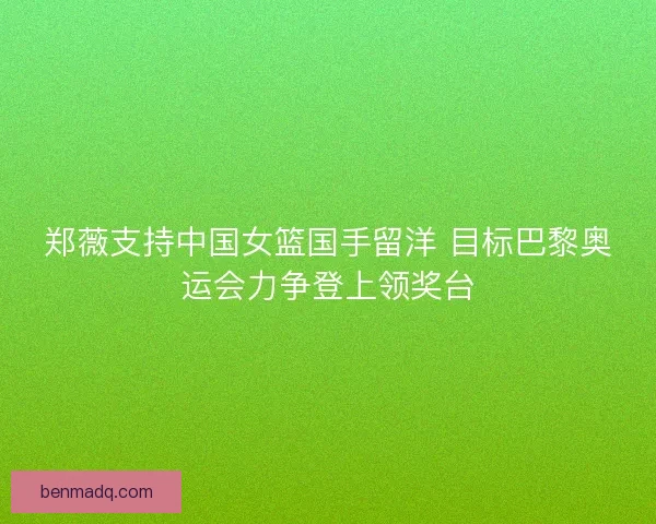 郑薇支持中国女篮国手留洋 目标巴黎奥运会力争登上领奖台
