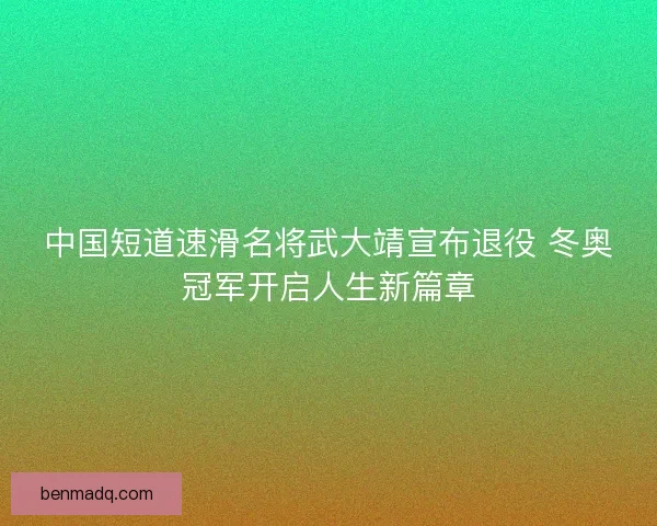 中国短道速滑名将武大靖宣布退役 冬奥冠军开启人生新篇章