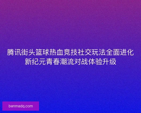 腾讯街头篮球热血竞技社交玩法全面进化新纪元青春潮流对战体验升级