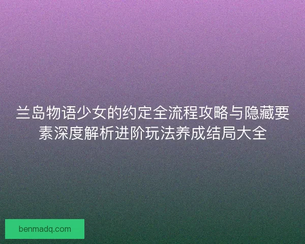 兰岛物语少女的约定全流程攻略与隐藏要素深度解析进阶玩法养成结局大全