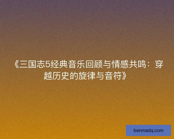 《三国志5经典音乐回顾与情感共鸣：穿越历史的旋律与音符》