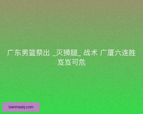 广东男篮祭出 _灭狮腿_ 战术 广厦六连胜岌岌可危