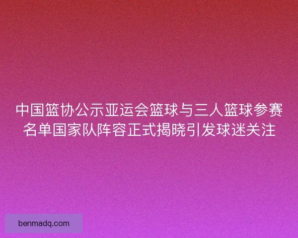 中国篮协公示亚运会篮球与三人篮球参赛名单国家队阵容正式揭晓引发球迷关注