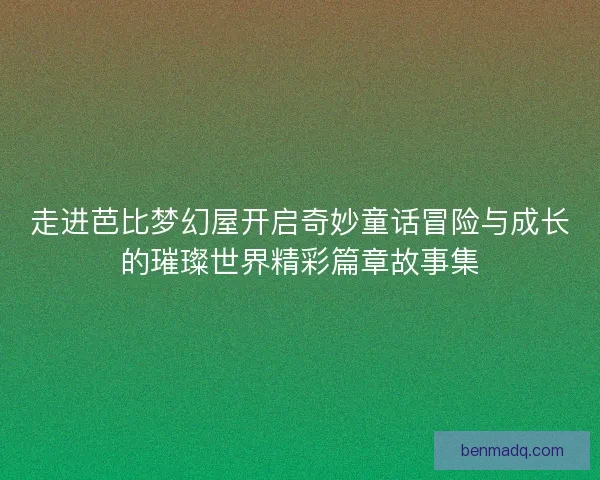走进芭比梦幻屋开启奇妙童话冒险与成长的璀璨世界精彩篇章故事集