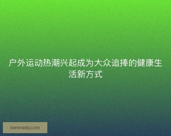 户外运动热潮兴起成为大众追捧的健康生活新方式