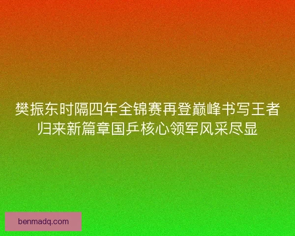 樊振东时隔四年全锦赛再登巅峰书写王者归来新篇章国乒核心领军风采尽显